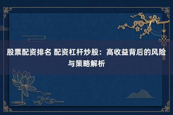 股票配资排名 配资杠杆炒股：高收益背后的风险与策略解析