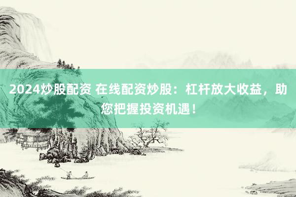 2024炒股配资 在线配资炒股：杠杆放大收益，助您把握投资机遇！