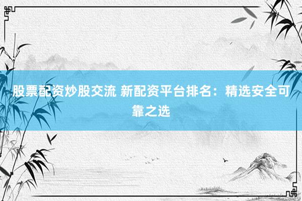 股票配资炒股交流 新配资平台排名：精选安全可靠之选