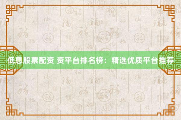 低息股票配资 资平台排名榜：精选优质平台推荐