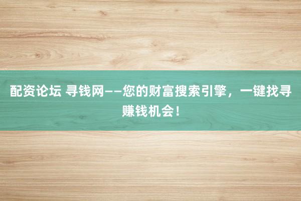 配资论坛 寻钱网——您的财富搜索引擎，一键找寻赚钱机会！