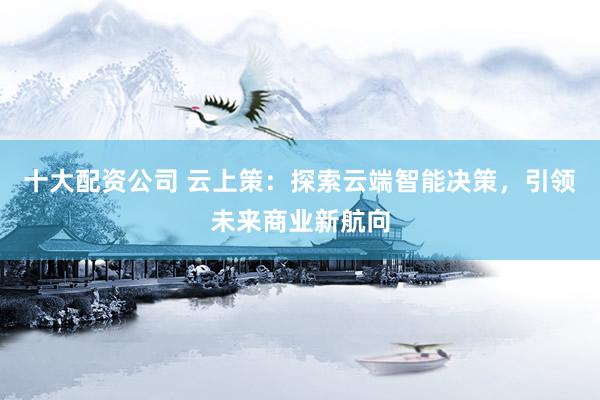 十大配资公司 云上策：探索云端智能决策，引领未来商业新航向