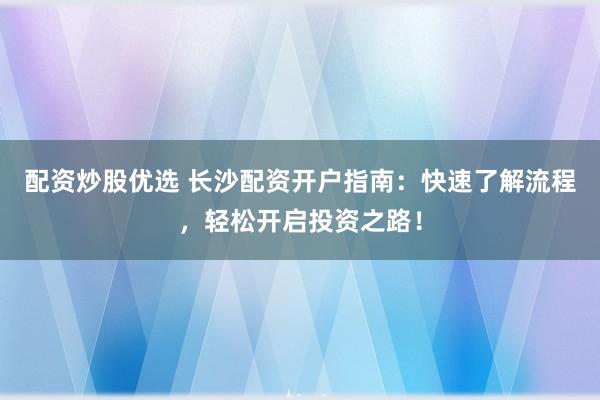 配资炒股优选 长沙配资开户指南：快速了解流程，轻松开启投资之路！