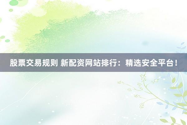 股票交易规则 新配资网站排行：精选安全平台！
