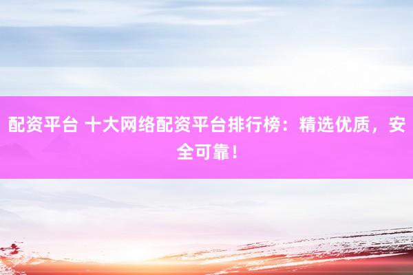 配资平台 十大网络配资平台排行榜：精选优质，安全可靠！