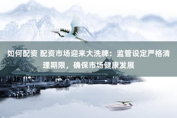 如何配资 配资市场迎来大洗牌：监管设定严格清理期限，确保市场健康发展