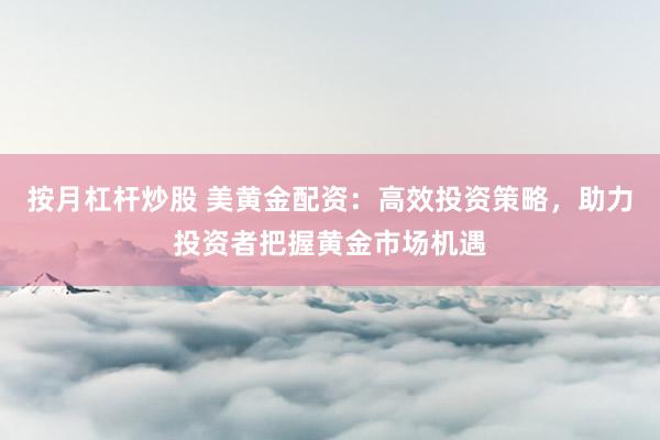 按月杠杆炒股 美黄金配资：高效投资策略，助力投资者把握黄金市场机遇