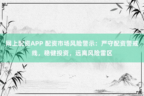 网上配资APP 配资市场风险警示：严守配资警戒线，稳健投资，远离风险雷区