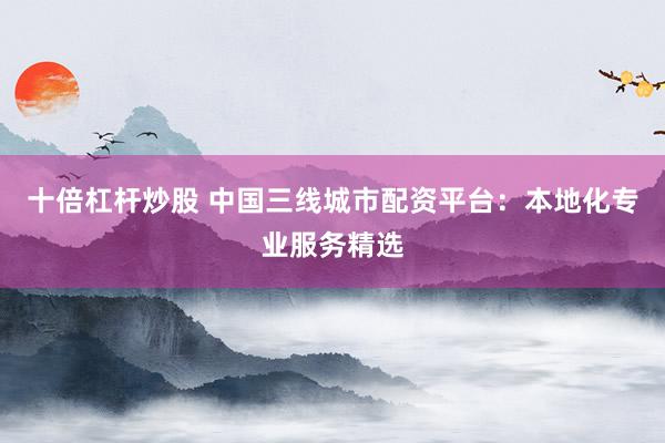 十倍杠杆炒股 中国三线城市配资平台：本地化专业服务精选