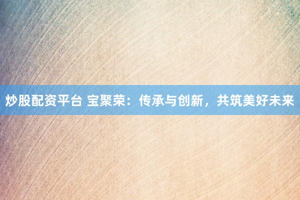 炒股配资平台 宝聚荣：传承与创新，共筑美好未来