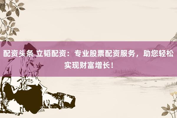 配资头条 立韬配资：专业股票配资服务，助您轻松实现财富增长！