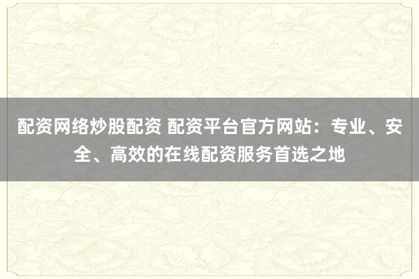配资网络炒股配资 配资平台官方网站：专业、安全、高效的在线配资服务首选之地