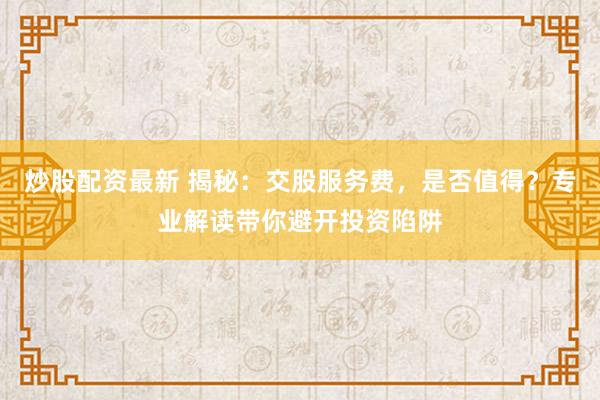 炒股配资最新 揭秘：交股服务费，是否值得？专业解读带你避开投资陷阱