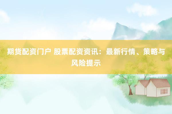 期货配资门户 股票配资资讯：最新行情、策略与风险提示