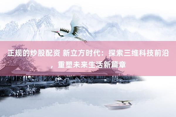 正规的炒股配资 新立方时代：探索三维科技前沿，重塑未来生活新篇章