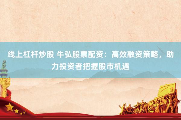 线上杠杆炒股 牛弘股票配资：高效融资策略，助力投资者把握股市机遇