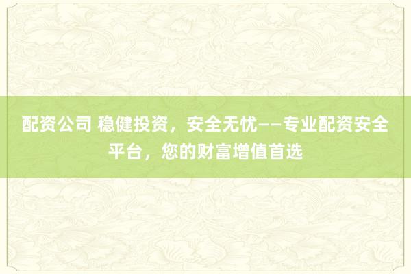 配资公司 稳健投资，安全无忧——专业配资安全平台，您的财富增值首选