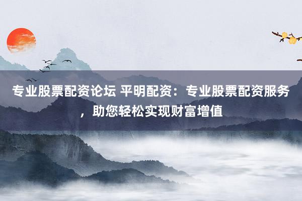 专业股票配资论坛 平明配资：专业股票配资服务，助您轻松实现财富增值