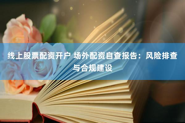 线上股票配资开户 场外配资自查报告：风险排查与合规建设