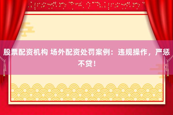 股票配资机构 场外配资处罚案例：违规操作，严惩不贷！