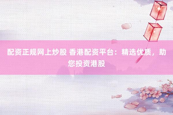 配资正规网上炒股 香港配资平台：精选优质，助您投资港股