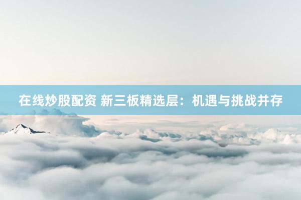 在线炒股配资 新三板精选层：机遇与挑战并存