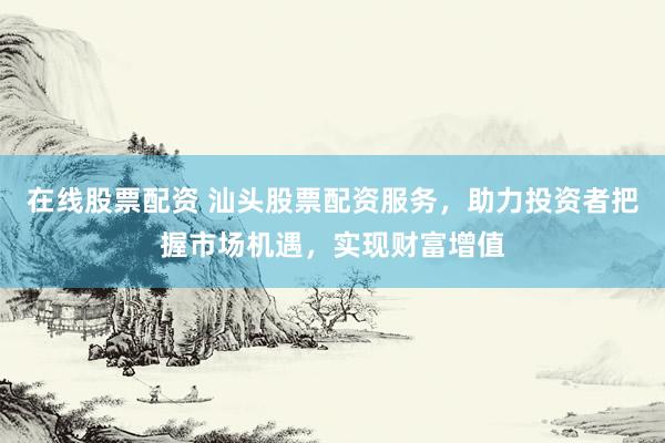 在线股票配资 汕头股票配资服务，助力投资者把握市场机遇，实现财富增值