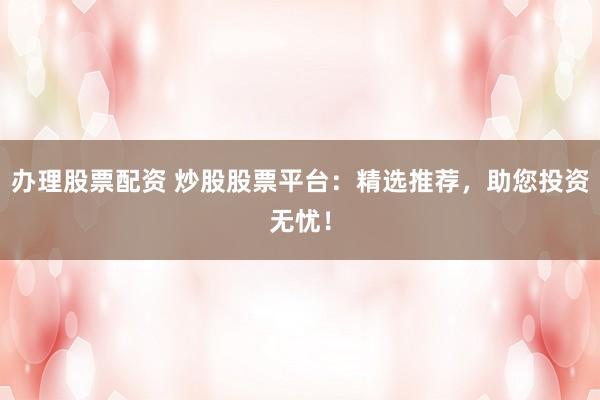 办理股票配资 炒股股票平台：精选推荐，助您投资无忧！