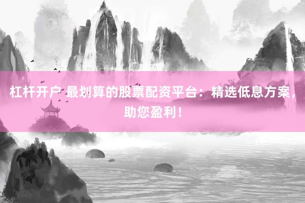 杠杆开户 最划算的股票配资平台：精选低息方案，助您盈利！
