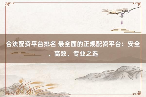 合法配资平台排名 最全面的正规配资平台：安全、高效、专业之选