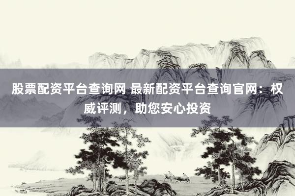 股票配资平台查询网 最新配资平台查询官网：权威评测，助您安心投资