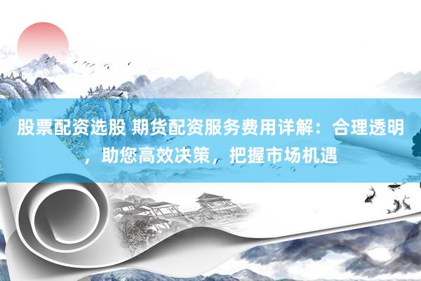 股票配资选股 期货配资服务费用详解：合理透明，助您高效决策，把握市场机遇
