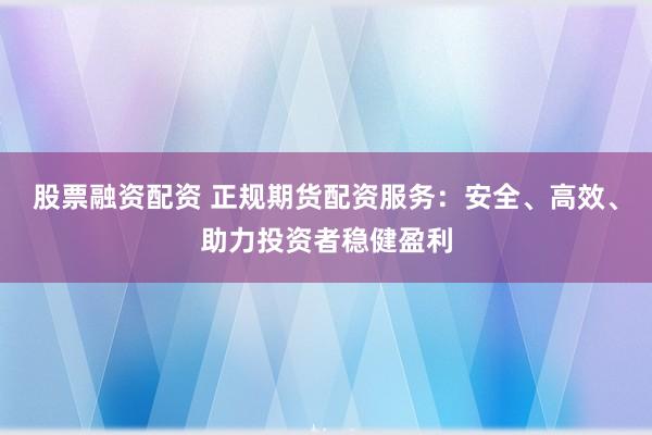 股票融资配资 正规期货配资服务：安全、高效、助力投资者稳健盈利