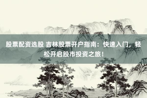 股票配资选股 吉林股票开户指南：快速入门，轻松开启股市投资之旅！