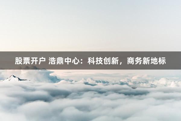 股票开户 浩鼎中心：科技创新，商务新地标