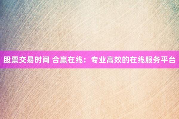 股票交易时间 合赢在线：专业高效的在线服务平台