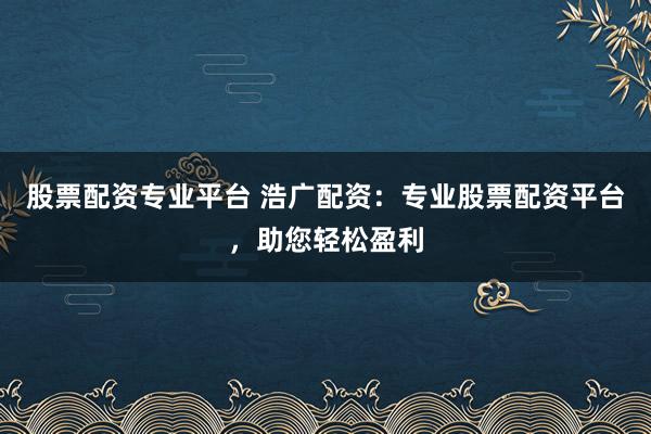 股票配资专业平台 浩广配资：专业股票配资平台，助您轻松盈利
