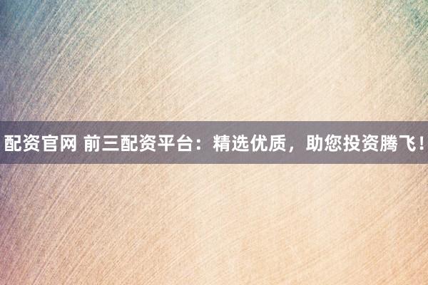 配资官网 前三配资平台：精选优质，助您投资腾飞！