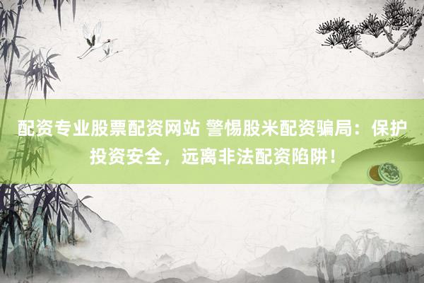 配资专业股票配资网站 警惕股米配资骗局：保护投资安全，远离非法配资陷阱！