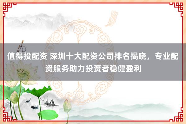值得投配资 深圳十大配资公司排名揭晓，专业配资服务助力投资者稳健盈利