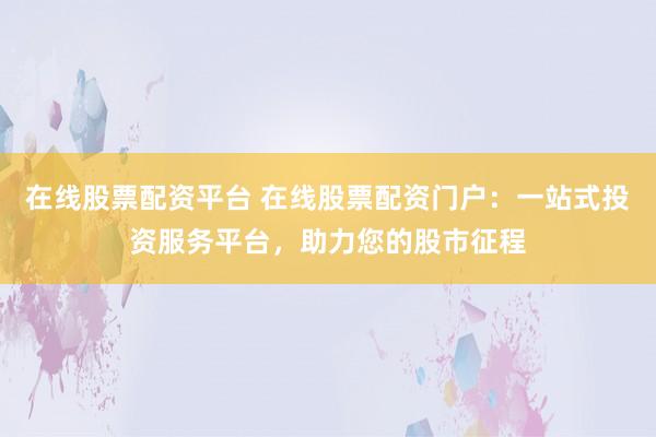 在线股票配资平台 在线股票配资门户：一站式投资服务平台，助力您的股市征程