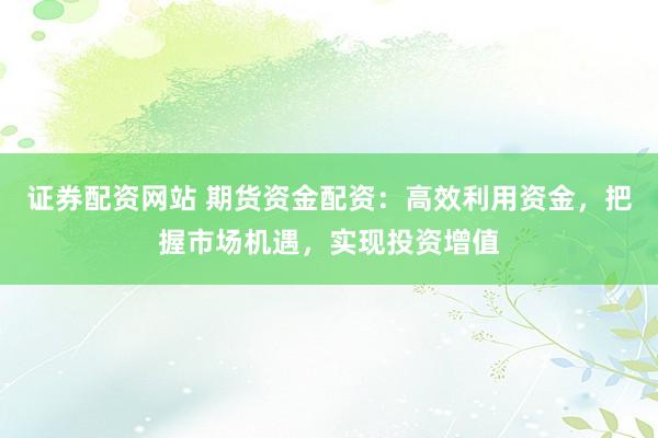 证券配资网站 期货资金配资：高效利用资金，把握市场机遇，实现投资增值