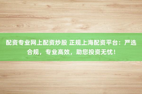 配资专业网上配资炒股 正规上海配资平台：严选合规，专业高效，助您投资无忧！