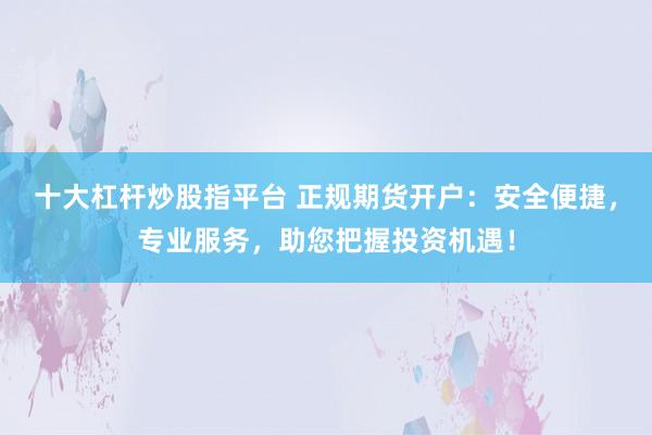 十大杠杆炒股指平台 正规期货开户：安全便捷，专业服务，助您把握投资机遇！