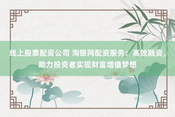 线上股票配资公司 淘银网配资服务：高效融资，助力投资者实现财富增值梦想