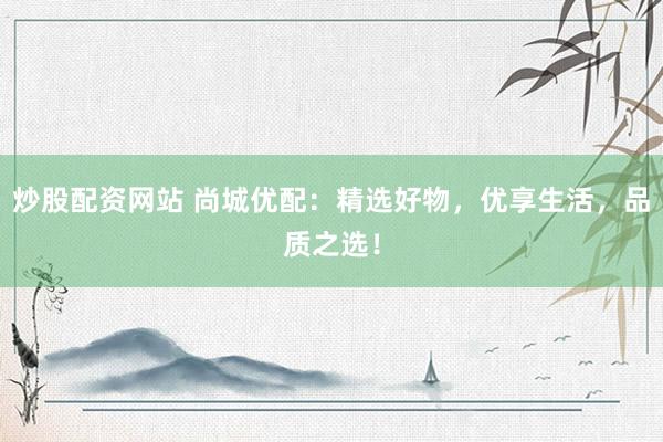 炒股配资网站 尚城优配：精选好物，优享生活，品质之选！