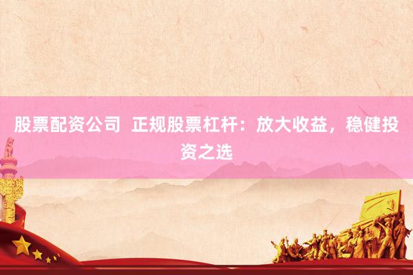 股票配资公司  正规股票杠杆：放大收益，稳健投资之选
