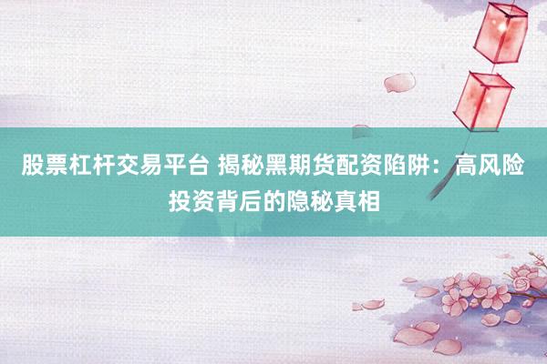 股票杠杆交易平台 揭秘黑期货配资陷阱：高风险投资背后的隐秘真相