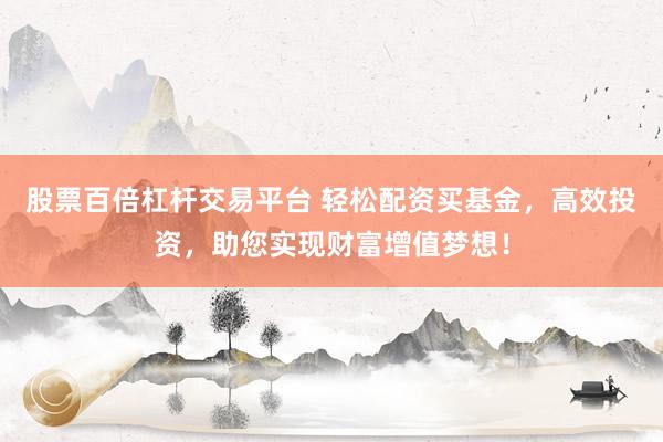 股票百倍杠杆交易平台 轻松配资买基金，高效投资，助您实现财富增值梦想！