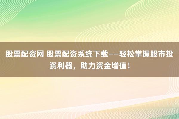 股票配资网 股票配资系统下载——轻松掌握股市投资利器，助力资金增值！